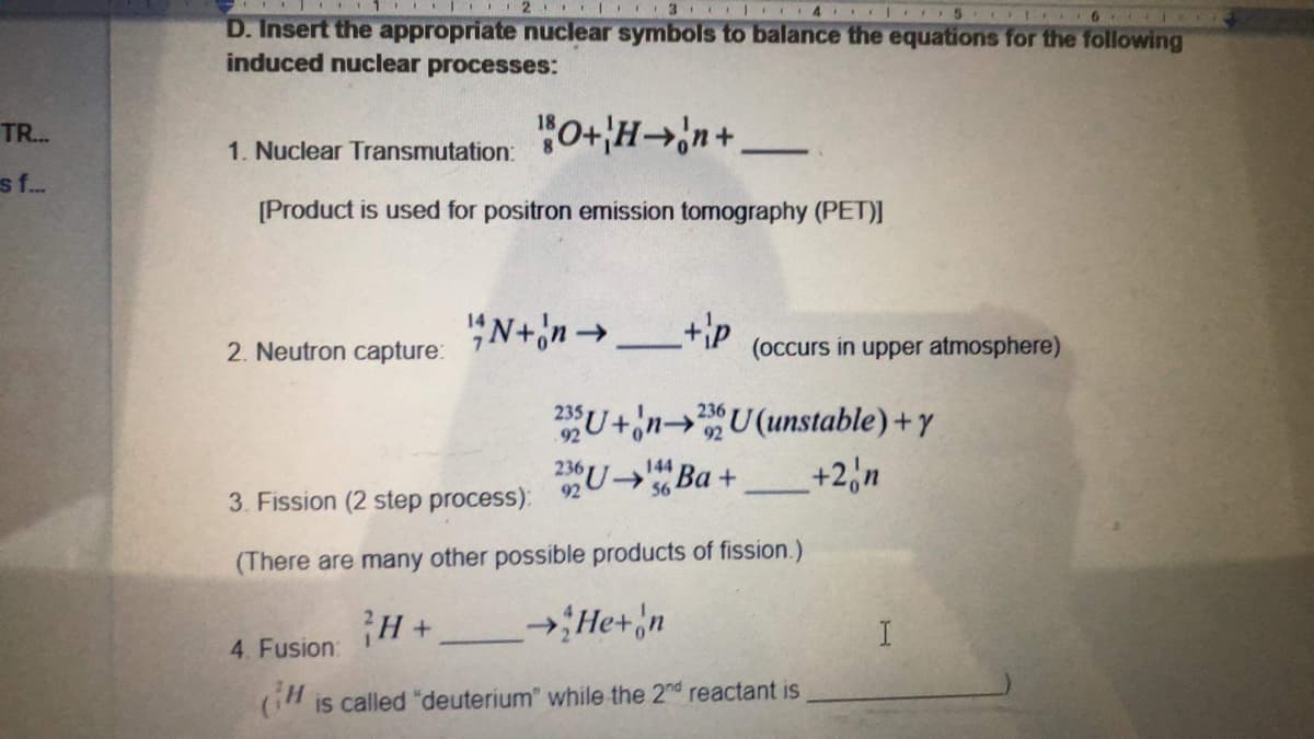 2 I 3 ICI4 I 5
D. Insert the appropriate nuclear symbols to balance the equations for the following
induced nuclear processes:
TR..
"0+H→n+
1. Nuclear Transmutation:
s f.
[Product is used for positron emission tomography (PET)]
"N+n→
2. Neutron capture:
(occurs in upper atmosphere)
U+inU(unstable) + y
+2,n
144
2UB +
236
56
3. Fission (2 step process):
(There are many other possible products of fission.)
H+ He+'n
I.
4. Fusion:
is called "deuterium" while the 2nd reactant is
