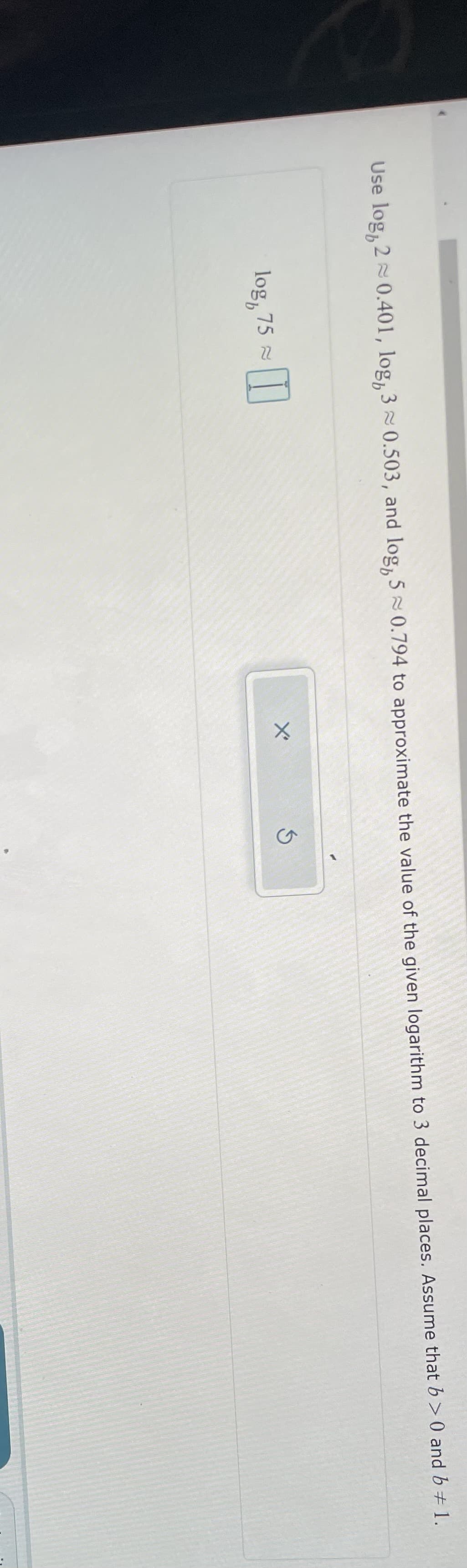 Use log, 20.401, log, 3≈ 0.503, and log, 5 0.794 to approximate the value of the given logarithm to 3 decimal places. Assume that b>0 and b = 1.
log, 75
X'
S