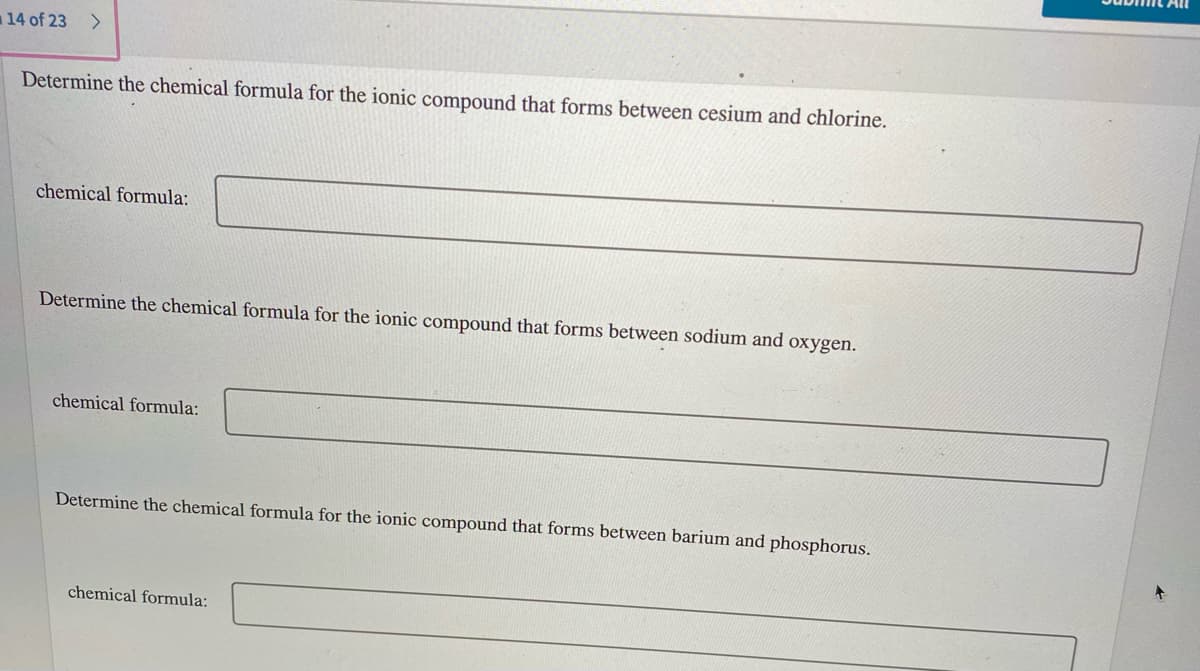 All
14 of 23
Determine the chemical formula for the ionic compound that forms between cesium and chlorine.
chemical formula:
Determine the chemical formula for the ionic compound that forms between sodium and oxygen.
chemical formula:
Determine the chemical formula for the ionic compound that forms between barium and phosphorus.
chemical formula:
