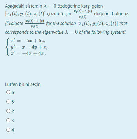 Aşağıdaki sistemin A = 0 özdeğerine karşı gelen
1(t)+21(t)
1 (t)
[T1(t), Y1(t), z1 (t)] çözümü için
değerini bulunuz.
I1(t) +z1 (t)
Y (t)
[Evaluate
for the solution [x1(t), Y1(t), z1 (t)] that
corresponds to the eigenvalue A = 0 of the following system).
x' = -5x + 5z,
y' = x – 4y + z,
z'
%3D
= -4x + 4z.
%3D
Lütfen birini seçin:
06
O5
O2
O3
04
