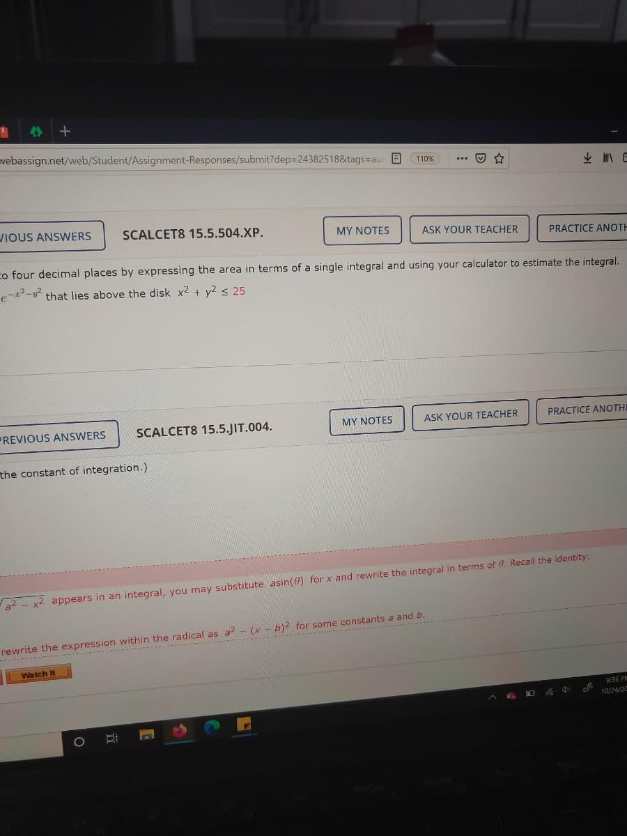 rewrite the exp ---------
4个 +
webassign.net/web/Student/Assignment-Responses/submit?dep=24382518&tags=aut B
110%
IOUS ANSWERS
SCALCET8 15.5.504.XP.
MY NOTES
ASK YOUR TEACHER
PRACTICE ANOTH
co four decimal places by expressing the area in terms of a single integral and using your calculator to estimate the integral.
that lies above the disk x² + y2 < 25
SCALCET8 15.5.JIT.004.
ASK YOUR TEACHER
PRACTICE ANOTHI
PREVIOUS ANSWERS
MY NOTES
the constant of integration.)
a2 - x2 appears in an integral, you may substitute asin(e) for x and rewrite the integral in terms of 0. Recall the identity:
within the radical as a - (x - b)2 for some constants a and b.
Watch It
9:35 PM
10/24/2C
