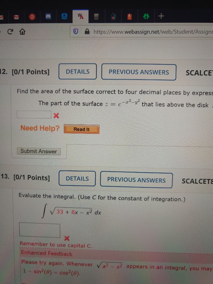 https://www.webassign.net/web/Student/Assignr
12. [0/1 Points]
DETAILS
PREVIOUS ANSWERS
SCALCE
Find the area of the surface correct to four decimal places by express
The part of the surface == e=-V that lies above the disk
Need Help?
Read It
Submit Answer
13. [0/1 Points]
DETAILS
PREVIOUS ANSWERS
SCALCETE
Evaluate the integral. (Use C for the constant of integration.)
33+8x- x2 dx
Remember to use capital C.
Enhanced Feedback
Please try again. Whenever
a2-x2 appears in an integral, you may
1 sin2(0) = cos2(0).
