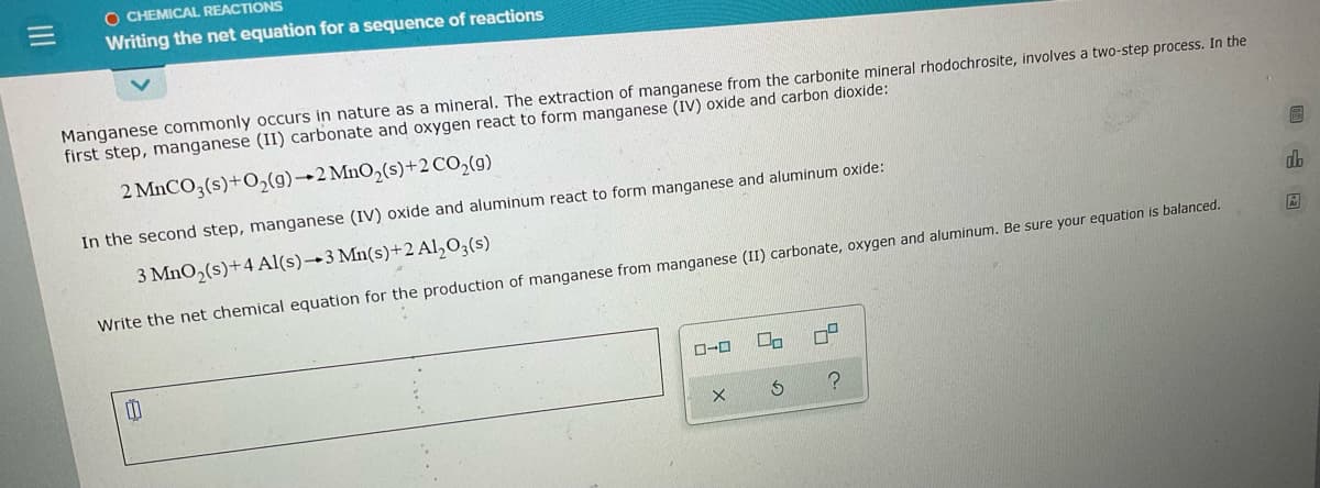 O CHEMICAL REACTIONS
Writing the net equation for a sequence of reactions
Manganese commonly occurs in nature as a mineral. The extraction of manganese from the carbonite mineral rhodochrosite, involves a two-step process. In the
first step, manganese (II) carbonate and oxygen react to form manganese (IV) oxide and carbon dioxide:
2 MnCO3(s)+O2(9)→2 MnO,(s)+2 CO,(g)
In the second step, manganese (IV) oxide and aluminum react to form manganese and aluminum oxide:
3 MnO2(s)+4 Al(s)→3 Mn(s)+2 Al,03(s)
Write the net chemical equation for the production of manganese from manganese (II) carbonate, oxygen and aluminum. Be sure your equation is balanced.
中
回 山回
只の
II

