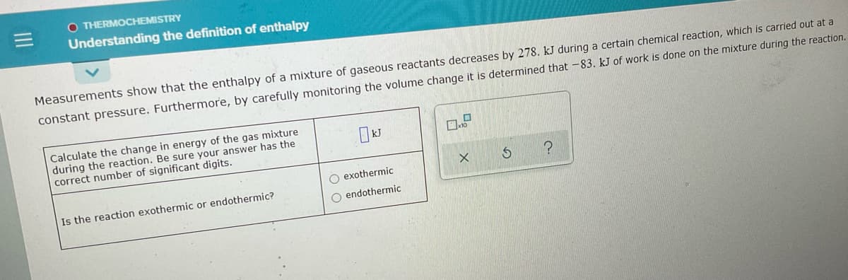 O THERMOCHEMISTRY
Understanding the definition of enthalpy
Measurements show that the enthalpy of a mixture of gaseous reactants decreases by 278. kJ during a certain chemical reaction, which is carried out at a
constant pressure. Furthermore, by carefully monitoring the volume change it is determined that -83. kJ of work is done on the mixture during the reaction.
Calculate the change in energy of the gas mixture
during the reaction. Be sure your answer has the
correct number of significant digits.
O exothermic
Is the reaction exothermic or endothermic?
O endothermic
