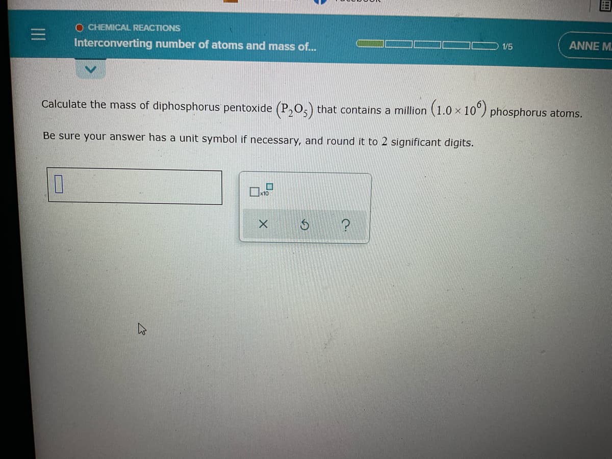 O CHEMICAL REACTIONS
Interconverting number of atoms and mass f.
ANNE M.
1/5
Calculate the mass of diphosphorus pentoxide (P,O,) that contains a million (1.0 × 10°) phosphorus atoms.
Be sure your answer has a unit symbol if necessary, and round it to 2 significant digits.
