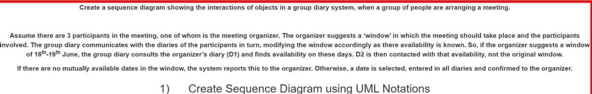 Create a sequence diagram showing the interactions of objects in a group diary system, when a group of people are arranging a meeting.
Assume there are 3 participants in the meeting, one of whom is the meeting organizer. The organizer suggests a 'window' in which the meeting should take place and the participants
involved. The group diary communicates with the diaries of the participants in turn, modifying the window accordingly as there availability is known. So, if the organizer suggests a window
of 18th-19th June, the group diary consults the organizer's diary (D1) and finds availability on these days. D2 is then contacted with that availability, not the original window.
If there are no mutually available dates in the window, the system reports this to the organizer. Otherwise, a date is selected, entered in all diaries and confirmed to the organizer.
1)
Create Sequence Diagram using UML Notations
