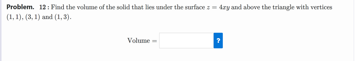 Problem. 12 : Find the volume of the solid that lies under the surface z = 4xy and above the triangle with vertices
(1, 1), (3, 1) and (1, 3).
Volume
