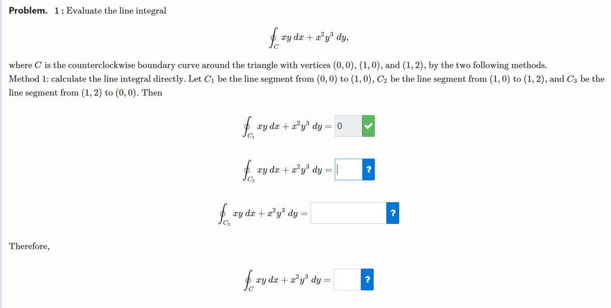 Problem. 1: Evaluate the line integral
xy dx + x²y° dy,
where C is the counterclockwise boundary curve around the triangle with vertices (0, 0), (1, 0), and (1, 2), by the two following methods.
Method 1: calculate the line integral directly. Let C1 be the line segment from (0, 0) to (1,0), C2 be the line segment from (1, 0) to (1, 2), and C3 be the
line segment from (1, 2) to (0, 0). Then
xy dx + x*y° dy = 0
xy dx + x²y° dy = ||
xy dx + x*y° dy =
Therefore,
xy dx + x*y° dy =
?
