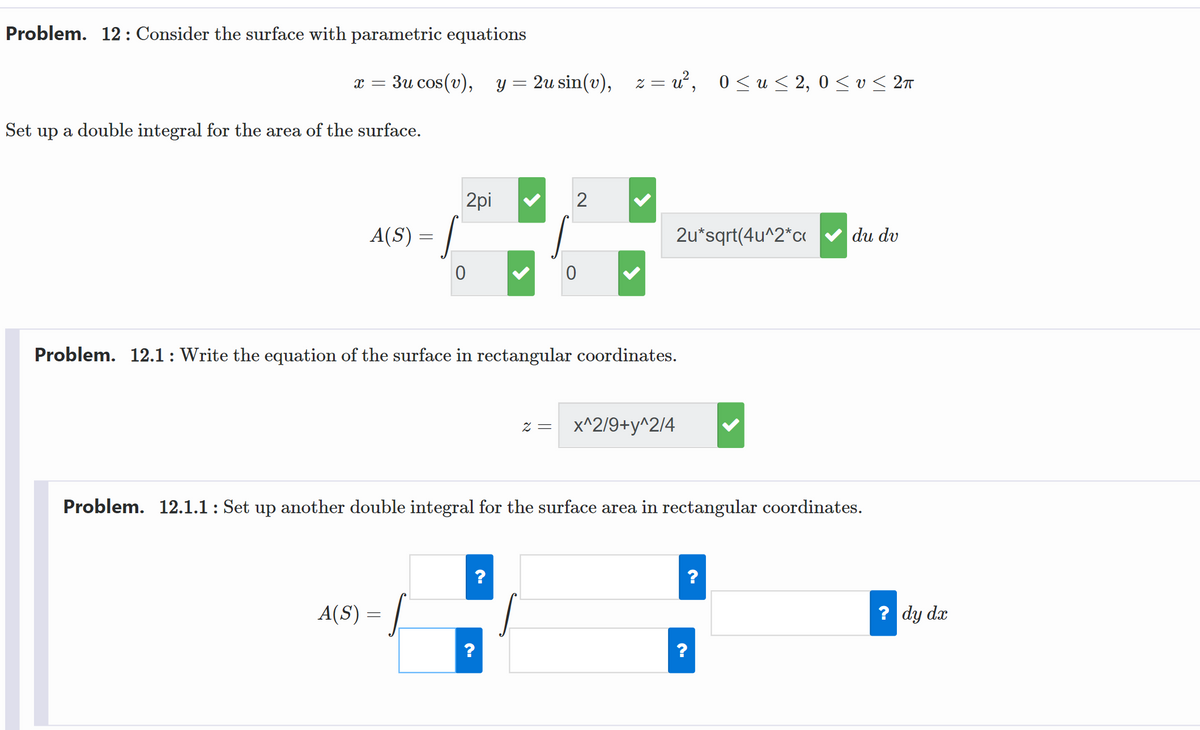 Problem. 12: Consider the surface with parametric equations
3u cos(v), y = 2u sin(v),
z = u, 0<u < 2, 0 < v< 2n
Set up a double integral for the area of the surface.
2pi
A(S) = |
2u*sqrt(4u^2*c v du dv
Problem. 12.1:Write the equation of the surface in rectangular coordinates.
z = x^2/9+y^2/4
Problem. 12.1.1: Set up another double integral for the surface area in rectangular coordinates.
A(S) = |
? dy dx
?
