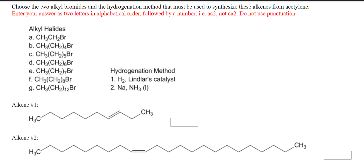 Choose the two alkyl bromides and the hydrogenation method that must be used to synthesize these alkenes from acetylene.
Enter your answer as two letters in alphabetical order, followed by a number; i.e. ac2, not ca2. Do not use punctuation.
Alkyl Halides
a. CH3CH2B
b. CH3(CH2)4Br
c. CH3(CH2)5Br
d. CH3(CH2);Br
e. CH3(CH2);Br
f. CH3(CH2);Br
g. CH3(CH2)12Br
Hydrogenation Method
1. H2, Lindlar's catalyst
2. Na, NH3 (1)
Alkene #1:
CH3
H3C
Alkene #2:
CH3
H3C
