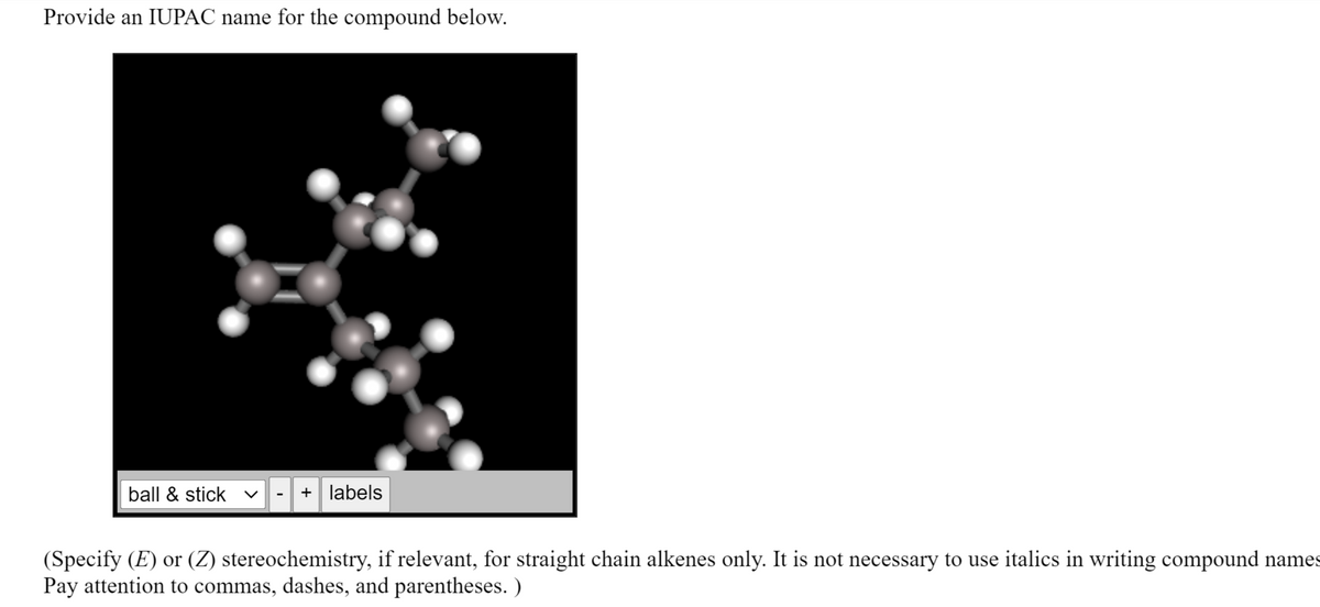 Provide an IUPAC name for the compound below.
ball & stick v
+ labels
(Specify (E) or (Z) stereochemistry, if relevant, for straight chain alkenes only. It is not necessary to use italics in writing compound names
Pay attention to commas, dashes, and parentheses. )
