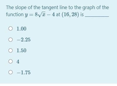 The slope of the tangent line to the graph of the
function y = 8/T - 4 at (16, 28) is
O 1.00
O -2.25
O 1.50
O 4
O -1.75
