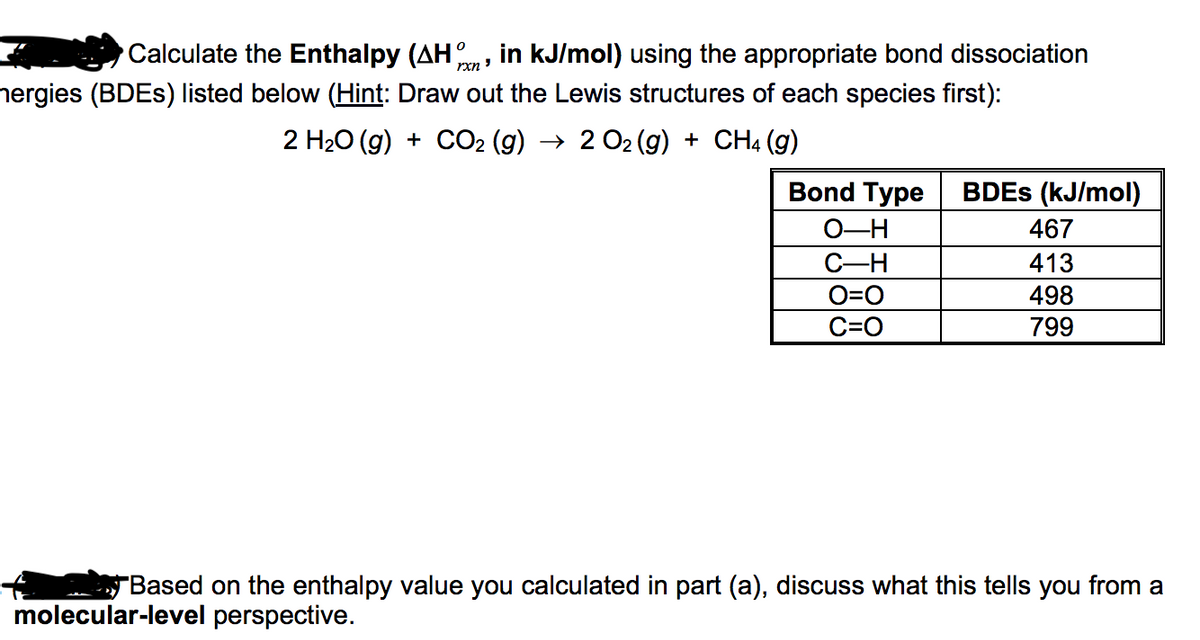 Calculate the Enthalpy (AH, in kJ/mol) using the appropriate bond dissociation
rxn ?
nergies (BDES) listed below (Hint: Draw out the Lewis structures of each species first):
2 H20 (g) + CO2 (g) → 2 O2 (g) + CH4 (g)
Bond Type
BDES (kJ/mol).
O-H
467
C-H
413
O=0
498
C=O
799
"Based on the enthalpy value you calculated in part (a), discuss what this tells you from a
molecular-level perspective.
