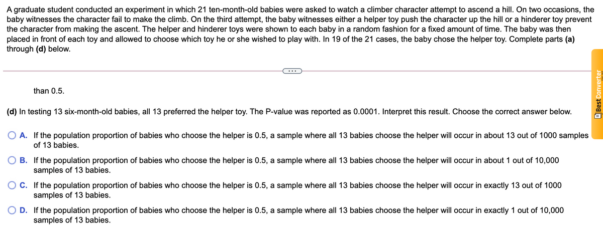 A graduate student conducted an experiment in which 21 ten-month-old babies were asked to watch a climber character attempt to ascend a hill. On two occasions, the
baby witnesses the character fail to make the climb. On the third attempt, the baby witnesses either a helper toy push the character up the hill or a hinderer toy prevent
the character from making the ascent. The helper and hinderer toys were shown to each baby in a random fashion for a fixed amount of time. The baby was then
placed in front of each toy and allowed to choose which toy he or she wished to play with. In 19 of the 21 cases, the baby chose the helper toy. Complete parts (a)
through (d) below.
than 0.5.
(d) In testing 13 six-month-old babies, all 13 preferred the helper toy. The P-value was reported as 0.0001. Interpret this result. Choose the correct answer below.
O A. If the population proportion of babies who choose the helper is 0.5, a sample where all 13 babies choose the helper will occur in about 13 out of 1000 samples
of 13 babies.
B. If the population proportion of babies who choose the helper is 0.5, a sample where all 13 babies choose the helper will occur in about 1 out of 10,000
samples of 13 babies.
C. If the population proportion of babies who choose the helper is 0.5, a sample where all 13 babies choose the helper will occur in exactly 13 out of 1000
samples of 13 babies.
D. If the population proportion of babies who choose the helper is 0.5, a sample where all 13 babies choose the helper will occur in exactly 1 out of 10,000
samples of 13 babies.
OBest Converter
