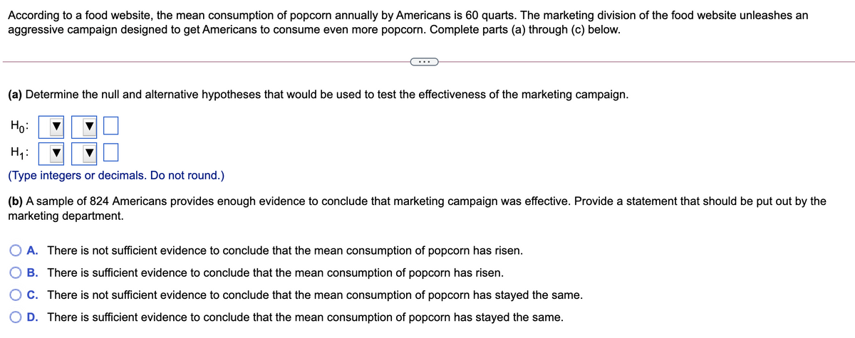 According to a food website, the mean consumption of popcorn annually by Americans is 60 quarts. The marketing division of the food website unleashes an
aggressive campaign designed to get Americans to consume even more popcorn. Complete parts (a) through (c) below.
(a) Determine the null and alternative hypotheses that would be used to test the effectiveness of the marketing campaign.
Họ:
H:
(Type integers or decimals. Do not round.)
(b) A sample of 824 Americans provides enough evidence to conclude that marketing campaign was effective. Provide a statement that should be put out by the
marketing department.
A. There is not sufficient evidence to conclude that the mean consumption of popcorn has risen.
B. There is sufficient evidence to conclude that the mean consumption of popcorn has risen.
C. There is not sufficient evidence to conclude that the mean consumption of popcorn has stayed the same.
O D. There is sufficient evidence to conclude that the mean consumption of popcorn has stayed the same.
