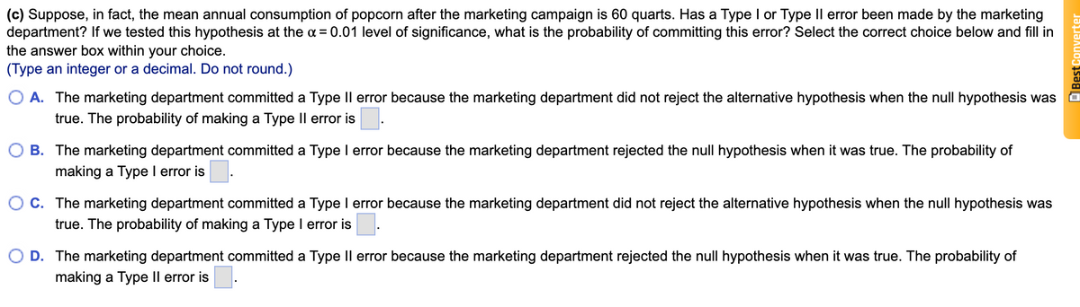 (c) Suppose, in fact, the mean annual consumption of popcorn after the marketing campaign is 60 quarts. Has a Type I or Type Il error been made by the marketing
department? If we tested this hypothesis at the a = 0.01 level of significance, what is the probability of committing this error? Select the correct choice below and fill in
the answer box within your choice.
(Type an integer or a decimal. Do not round.)
A. The marketing department committed a Type Il error because the marketing department did not reject the alternative hypothesis when the null hypothesis was
true. The probability of making a Type Il error is
B. The marketing department committed a Type I error because the marketing department rejected the null hypothesis when it was true. The probability of
making a Type I error is
C. The marketing department committed a Type I error because the marketing department did not reject the alternative hypothesis when the null hypothesis was
true. The probability of making a Type I error is
D. The marketing department committed a Type Il error because the marketing department rejected the null hypothesis when it was true. The probability of
making a Type Il error is.
Best
