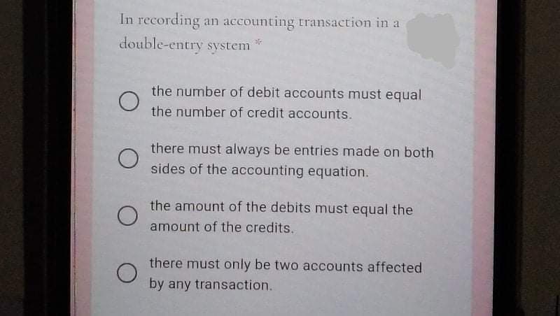 In recording an accounting transaction in a
double-entry system
the number of debit accounts must equal
the number of credit accounts.
there must always be entries made on both
sides of the accounting equation.
the amount of the debits must equal the
amount of the credits.
there must only be two accounts affected
by any transaction.
