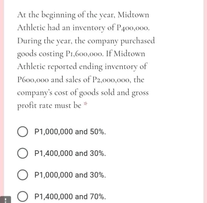 At the beginning of the year, Midtown
Athletic had an inventory of P400,000.
During the year, the company purchased
goods costing P1,600,000. If Midtown
Athletic reported ending inventory of
P600,000 and sales of P2,000,00o, the
company's cost of goods sold and gross
profit rate must be *
O P1,000,000 and 50%.
O P1,400,000 and 30%.
O P1,000,000 and 30%.
O P1,400,000 and 70%.
