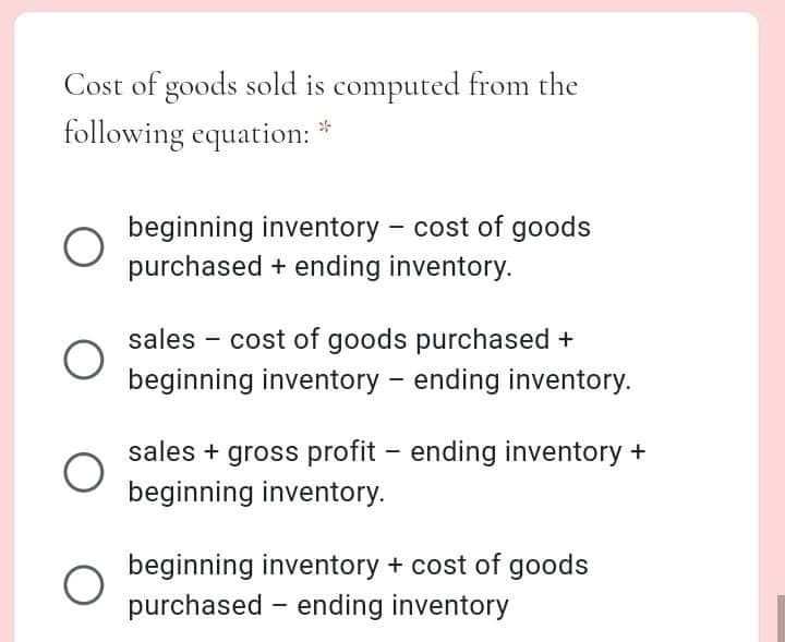 Cost of goods sold is computed from the
following equation:
beginning inventory - cost of goods
purchased + ending inventory.
sales - cost of goods purchased +
beginning inventory - ending inventory.
sales + gross profit – ending inventory +
beginning inventory.
beginning inventory + cost of goods
purchased - ending inventory
