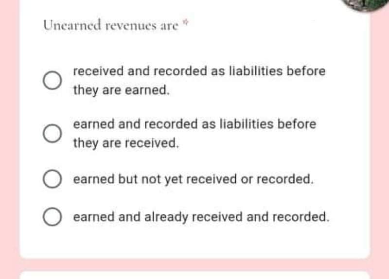 Uncarned revenues are
received and recorded as liabilities before
they are earned.
earned and recorded as liabilities before
they are received.
earned but not yet received or recorded.
O earned and already received and recorded.
