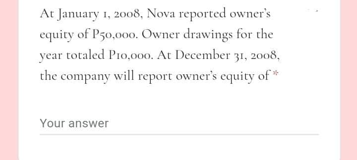 At January 1, 2008, Nova reported owner's
equity of P50,000. Owner drawings for the
year totaled P10,000. At December 31, 2008,
the company will report owner's equity of
Your answer
