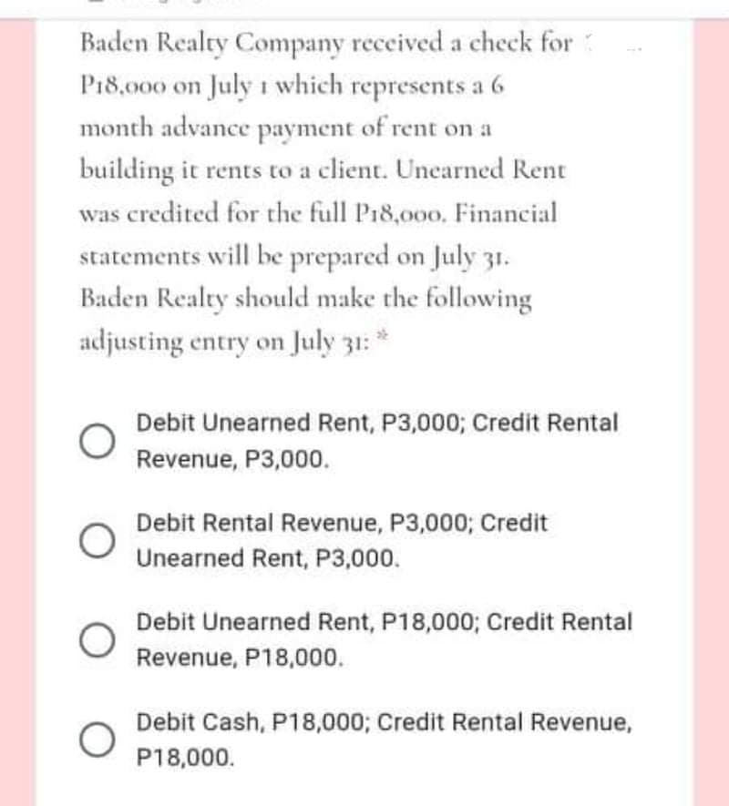 Baden Realty Company received a check for
P18,000 on July 1 which represents a 6
month advance payment of rent on a
building it rents to a client. Unearned Rent
was credited for the full P18,000. Financial
statements will be prepared on July 31.
Baden Realty should make the following
adjusting entry on July 31: *
Debit Unearned Rent, P3,000; Credit Rental
Revenue, P3,000.
Debit Rental Revenue, P3,000; Credit
Unearned Rent, P3,000.
Debit Unearned Rent, P18,000; Credit Rental
Revenue, P18,000.
Debit Cash, P18,000; Credit Rental Revenue,
P18,000.
