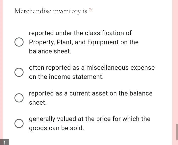 Merchandise inventory is *
reported under the classification of
O Property, Plant, and Equipment on the
balance sheet.
often reported as a miscellaneous expense
on the income statement.
reported as a current asset on the balance
sheet.
generally valued at the price for which the
goods can be sold.

