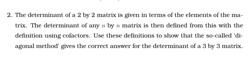2. The determinant of a 2 by 2 matrix is given in terms of the elements of the ma-
trix. The determinant of any n by n matrix is then defined from this with the
definition using cofactors. Use these definitions to show that the so-called 'di-
agonal method' gives the correct answer for the determinant of a 3 by 3 matrix.
