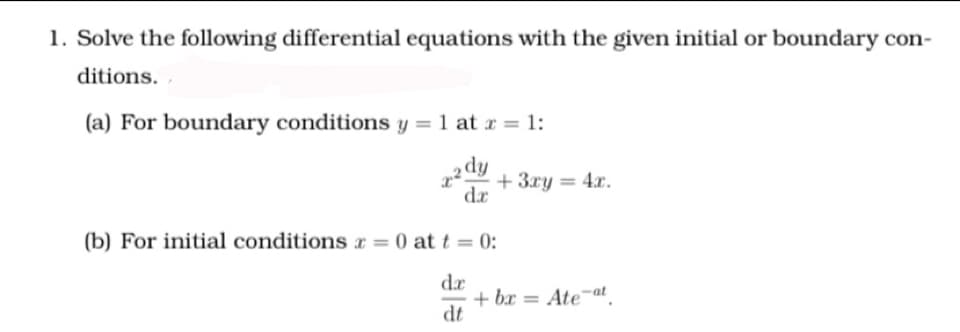 1. Solve the following differential equations with the given initial or boundary con-
ditions.
(a) For boundary conditions y = 1 at r = 1:
ip
+ 3xy = 4x.
dr
(b) For initial conditions x = 0 at t = 0:
%3D
dr
+ bx = Ate¬at
dt
