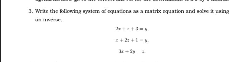 3. Write the following system of equations as a matrix equation and solve it using
an inverse.
2x + z +3 = y,
x + 2z +1= y,
3r + 2y = z.
