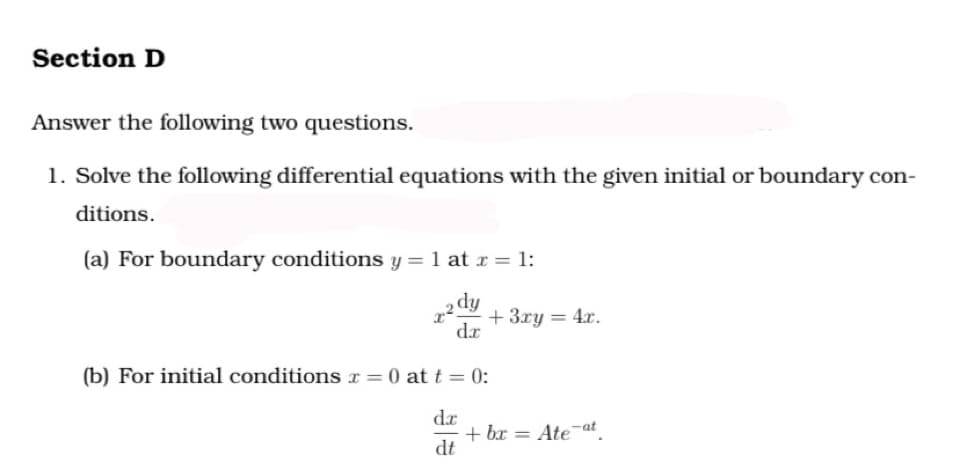 Section D
Answer the following two questions.
1. Solve the following differential equations with the given initial or boundary con-
ditions.
(a) For boundary conditions y = 1 at x = 1:
ip?
+ 3ry = 4x.
dr
(b) For initial conditions x = 0 att= 0:
dr
+ bx = Ate at.
dt
