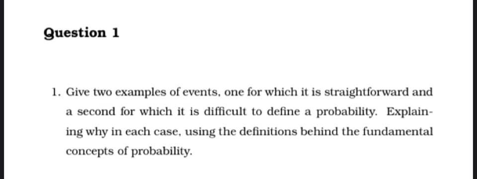 Question 1
1. Give two examples of events, one for which it is straightforward and
a second for which it is difficult to define a probability. Explain-
ing why in each case, using the definitions behind the fundamental
concepts of probability.
