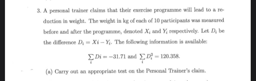 3. A personal trainer claims that their exercise programme will lead to a re-
duction in weight. The weight in kg of each of 10 participants was measured
before and after the programme, denoted X; and Y; respectively. Let D¡ be
the difference D; = Xi – Yị. The following information is available:
EDi = -31.71 and D; = 120.358.
(a) Carry out an appropriate test on the Personal Trainer's claim.
