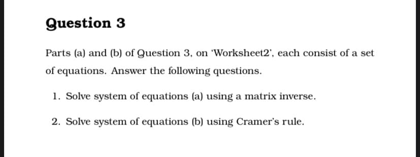 Question 3
Parts (a) and (b) of Question 3, on 'Worksheet2', each consist of a set
of equations. Answer the following questions.
1. Solve system of equations (a) using a matrix inverse.
2. Solve system of equations (b) using Cramer's rule.
