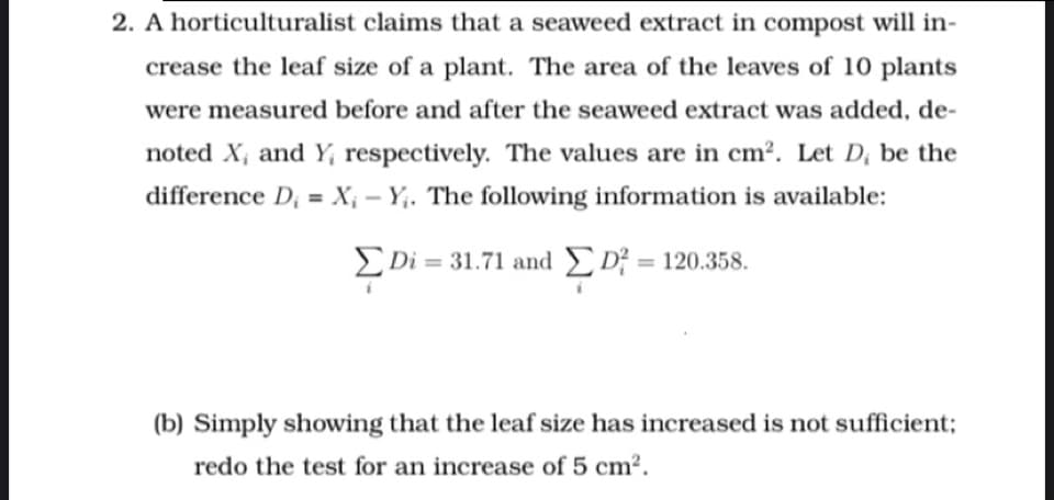 2. A horticulturalist claims that a seaweed extract in compost will in-
crease the leaf size of a plant. The area of the leaves of 10 plants
were measured before and after the seaweed extract was added, de-
noted X, and Y, respectively. The values are in cm². Let D; be the
difference D; = X¡ – Y;. The following information is available:
ΣDi= 31.71 and ΣDf120.358
(b) Simply showing that the leaf size has increased is not sufficient;
redo the test for an increase of 5 cm².
