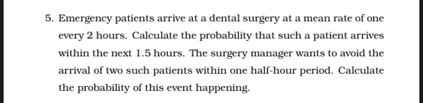 5. Emergency patients arrive at a dental surgery at a mean rate of one
every 2 hours. Calculate the probability that such a patient arrives
within the next 1.5 hours. The surgery manager wants to avoid the
arrival of two such patients within one half-hour period. Calculate
the probability of this event happening.
