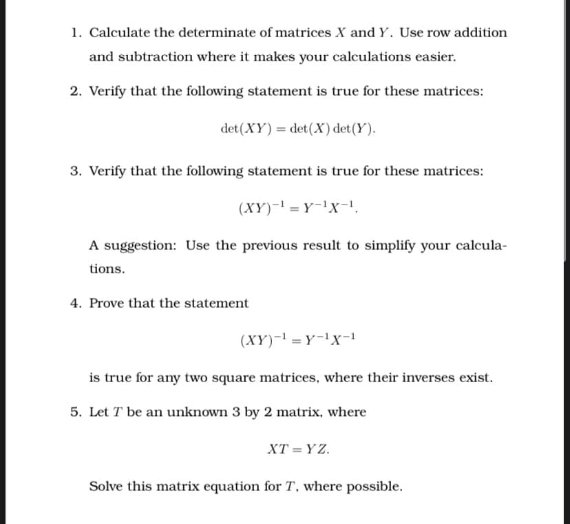 1. Calculate the determinate of matrices X and Y. Use row addition
and subtraction where it makes your calculations easier.
2. Verify that the following statement is true for these matrices:
det (XY) = det(X) det(Y).
3. Verify that the following statement is true for these matrices:
(XY)-1 = Y-!x-!.
A suggestion: Use the previous result to simplify your calcula-
tions.
4. Prove that the statement
(XY)-1 = Y-lXx-1
is true for any two square matrices, where their inverses exist.
5. Let T be an unknown 3 by 2 matrix, where
XT = Y Z.
Solve this matrix equation for T, where possible.
