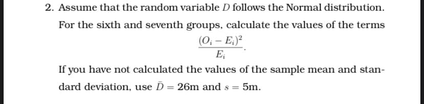 2. Assume that the random variable D follows the Normal distribution.
For the sixth and seventh groups, calculate the values of the terms
(0; – E:)²
E;
If you have not calculated the values of the sample mean and stan-
dard deviation, use D
26m and s =
5m.
