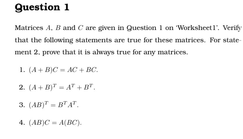 Question 1
Matrices A, B and C are given in Question 1 on 'Worksheetl'. Verify
that the following statements are true for these matrices. For state-
ment 2, prove that it is always true for any matrices.
1. (А + B)С 3D АС + ВС.
2. (A+ B)T = AT + B".
3. (АB)Т — ВТ АТ.
4. (AB)C = A(BC).
