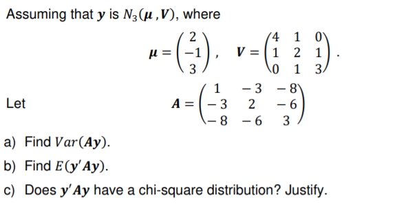 Assuming that y is N3 (u ,V), where
2
(4 1 0V
V = 1 2 1
1 3.
3
- 3
- 6
1
|
Let
A =
- 3
2
8
– 6
3
a) Find Var(Ay).
b) Find E(y'Ay).
c) Does y'Ay have a chi-square distribution? Justify.
