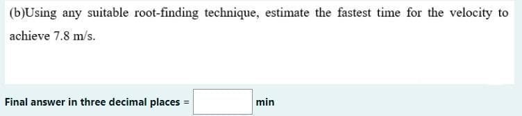 (b)Using any suitable root-finding technique, estimate the fastest time for the velocity to
achieve 7.8 m/s.
Final answer in three decimal places =
min
