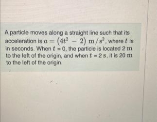 A particle moves along a straight line such that its
acceleration is a = (4t? - 2) m/s, where t is
in seconds. When t = 0, the particle is located 2 m
to the left of the origin, and when t = 2s, it is 20 m
to the left of the origin.
