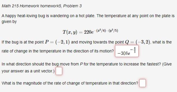 Math 215 Homework homework5, Problem 3
A happy heat-loving bug is wandering on a hot plate. The temperature at any point on the plate is
given by
T(x, y) = 220e (*" /4) (v°/5)
If the bug is at the point P = (-2,1) and moving towards the point Q = (-3, 2), what is the
rate of change in the temperature in the direction of its motion?
-308e
In what direction should the bug move from P for the temperature to increase the fastest? (Give
your answer as a unit vector.)
What is the magnitude of the rate of change of temperature in that direction?
