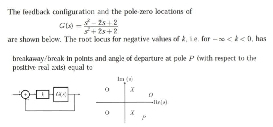 The feedback configuration and the pole-zero locations of
3– 2s+2
G(s) =
3+ 2s+2
%3D
are shown below. The root locus for negative values of k, i.e. for -o0 < k< 0, has
breakaway/break-in points and angle of departure at pole P (with respect to the
positive real axis) equal to
Im (s)
kG(s)
Re(s)
P
