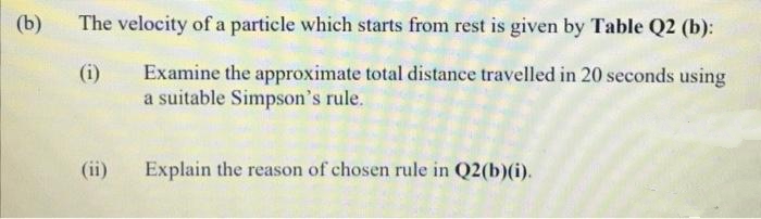 (b)
The velocity of a particle which starts from rest is given by Table Q2 (b):
Examine the approximate total distance travelled in 20 seconds using
a suitable Simpson's rule.
(i)
(ii)
Explain the reason of chosen rule in Q2(b)(i).

