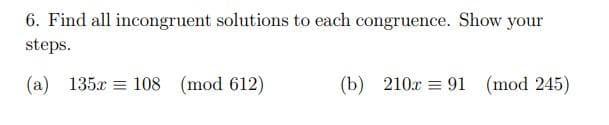 6. Find all incongruent solutions to each congruence. Show your
steps.
(a) 135x = 108 (mod 612)
(b) 210x = 91
(mod 245)
