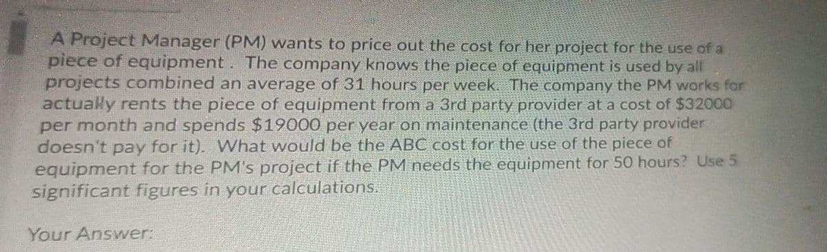 A Project Manager (PM) wants to price out the cost for her project for the use of a
piece of equipment. The company knows the piece of equipment is used by all
projects combined an average of 31 hours per week. The company the PM works for
actualy rents the piece of equipment from a 3rd party provider at a cost of $32000
per month and spends $19000 per year on maintenance (the 3rd party provider
doesn't pay for it). WWhat would be the ABC cost for the use of the piece of
equipment for the PM's project if the PM needs the equipment for 50 hours? Use 5
significant figures in your calculations.
Your Answer:

