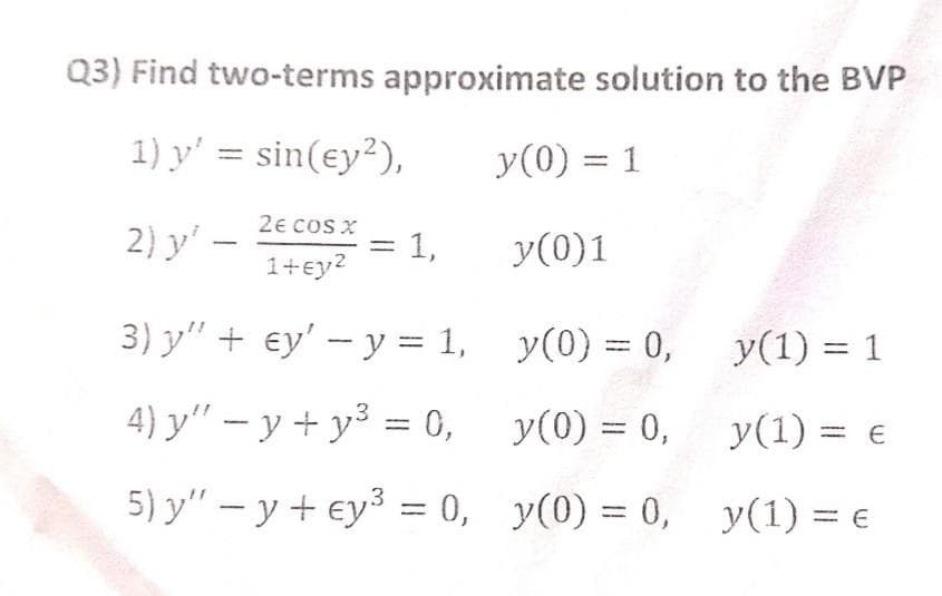 Q3) Find two-terms approximate solution to the BVP
1) y' = sin(ey²),
y(0) = 1
2) y'
2e CoS X
1,
y(0)1
%3D
1+ey2
3) y" + ey' – y = 1,
y(0) = 0,
y(1) = 1
4) y" – y + y³ = 0, y(0) = 0, y(1) = e
%3D
5) y" – y + ey3 = 0, y(0) = 0, y(1) = €
