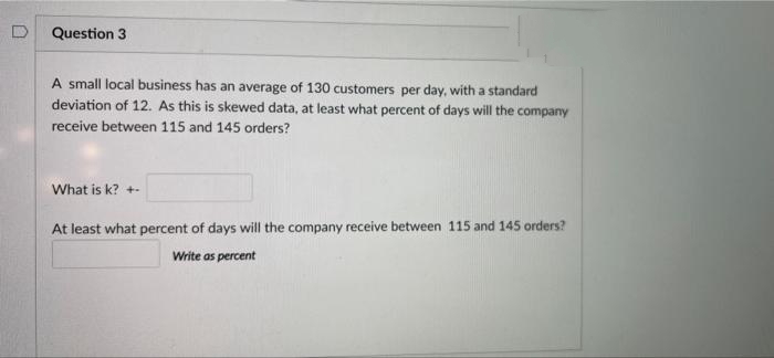 Question 3
A small local business has an average of 130 customers per day, with a standard
deviation of 12. As this is skewed data, at least what percent of days will the company
receive between 115 and 145 orders?
What is k? +-
At least what percent of days will the company receive between 115 and 145 orders?
Write as percent
