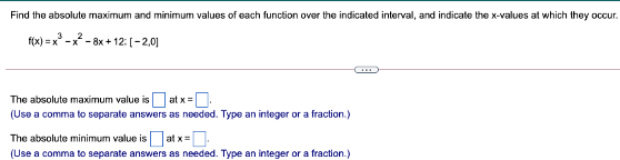 Find the absolute maximum and minimum values of each function over the indicated interval, and indicate the x-values at which they occur.
f(x) = x -x - 8x + 12: [-2,0]
at x =.
(Use a comma to separate answers as needed. Type an integer or a fraction.)
The absolute maximum value is
|at x=D
The absolute minimum value is
(Use a comma to separate answers as needed. Type an integer or a fraction.)
